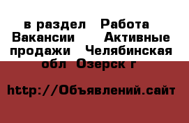  в раздел : Работа » Вакансии »  » Активные продажи . Челябинская обл.,Озерск г.